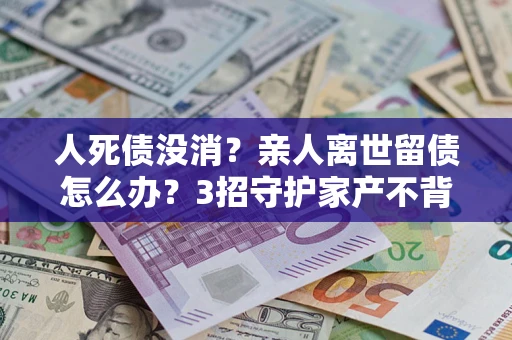 北京人死债没消？亲人离世留债怎么办？3招守护家产不背锅